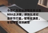 爱游戏中国-今夜广东宏远调整名单以备NBA总决赛，刷新队史纪录环节打磨，管理层满意，年轻球员得到机会的简单介绍