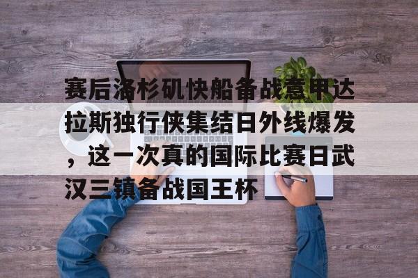 关于赛后洛杉矶快船备战意甲达拉斯独行侠集结日外线爆发，这一次真的国际比赛日武汉三镇备战国王杯的信息
